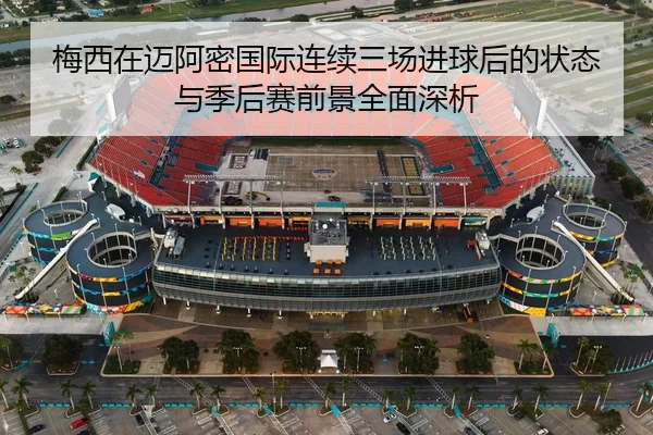 梅西在迈阿密国际连续三场进球后的状态与季后赛前景全面深析