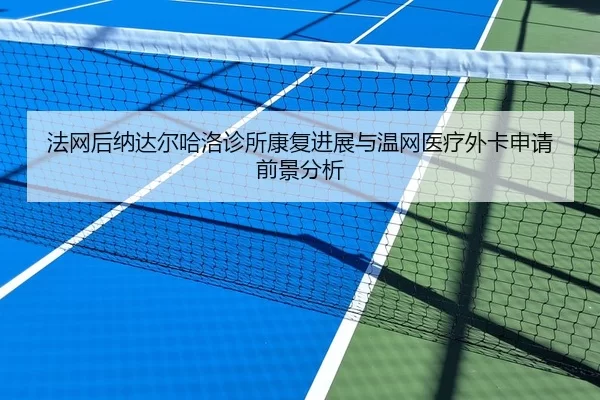 法网后纳达尔哈洛诊所康复进展与温网医疗外卡申请前景分析